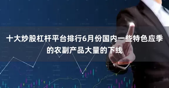 十大炒股杠杆平台排行6月份国内一些特色应季的农副产品大量的下线