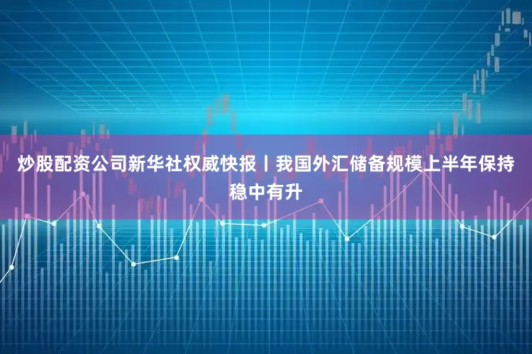炒股配资公司新华社权威快报丨我国外汇储备规模上半年保持稳中有升