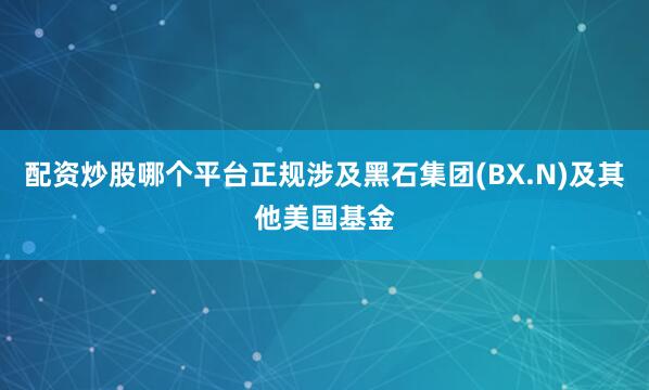 配资炒股哪个平台正规涉及黑石集团(BX.N)及其他美国基金