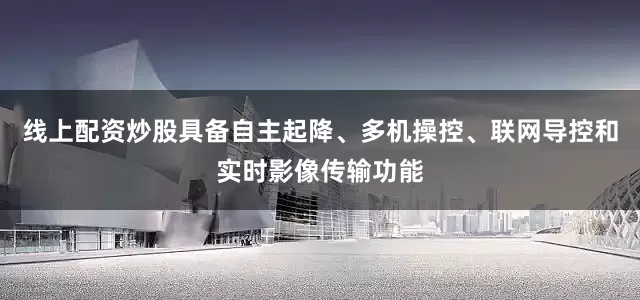 线上配资炒股具备自主起降、多机操控、联网导控和实时影像传输功能