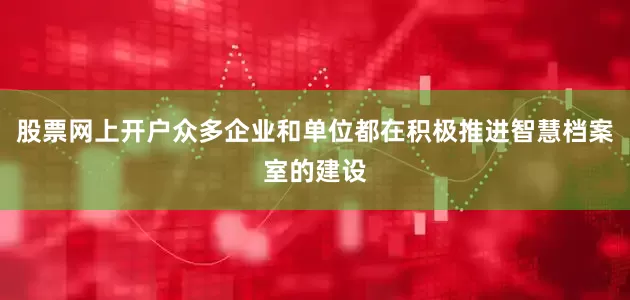 股票网上开户众多企业和单位都在积极推进智慧档案室的建设