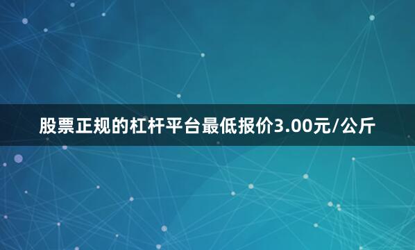 股票正规的杠杆平台最低报价3.00元/公斤