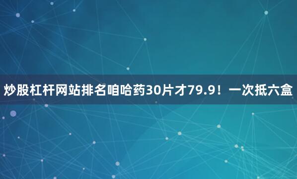 炒股杠杆网站排名咱哈药30片才79.9！一次抵六盒