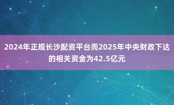 2024年正规长沙配资平台而2025年中央财政下达的相关资金为42.5亿元