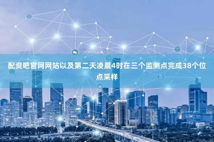 配资吧官网网站以及第二天凌晨4时在三个监测点完成38个位点采样