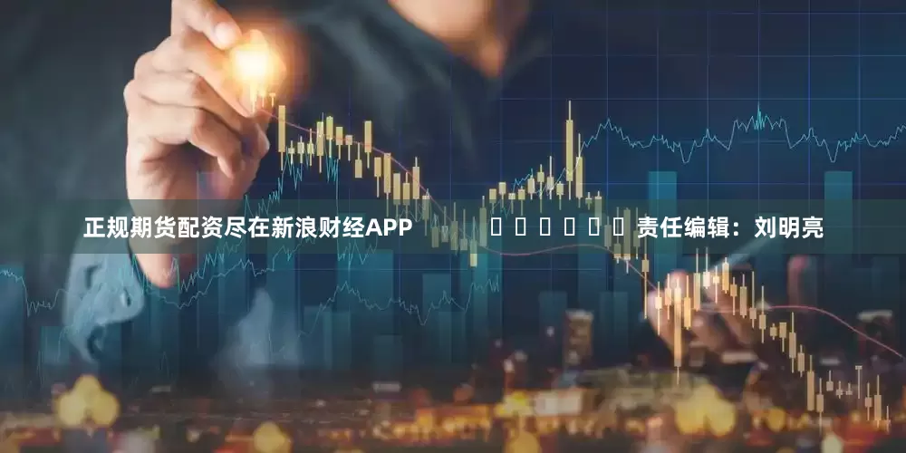正规期货配资尽在新浪财经APP            						责任编辑：刘明亮