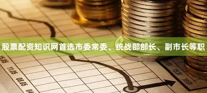 股票配资知识网首选市委常委、统战部部长、副市长等职