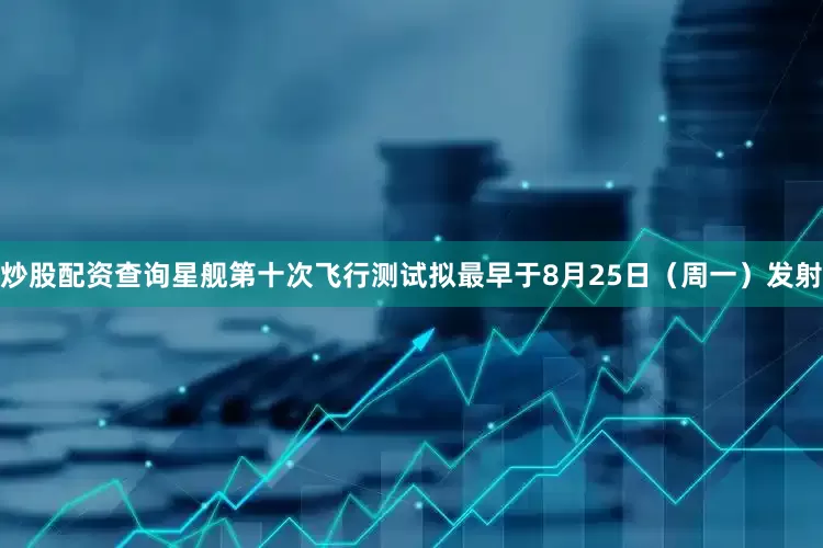 炒股配资查询星舰第十次飞行测试拟最早于8月25日（周一）发射