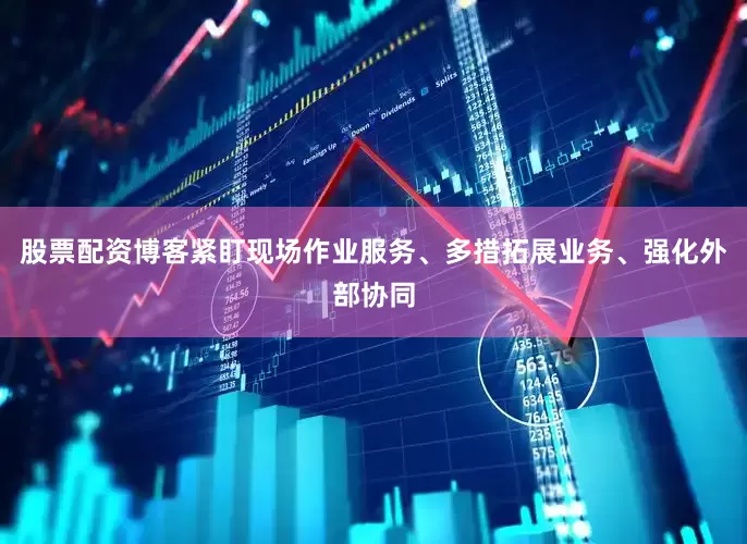 股票配资博客紧盯现场作业服务、多措拓展业务、强化外部协同